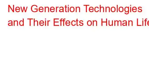 New Generation Technologies and Their Effects on Human Life