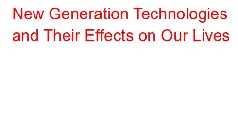 New Generation Technologies and Their Effects on Our Lives