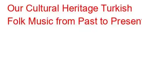 Our Cultural Heritage Turkish Folk Music from Past to Present