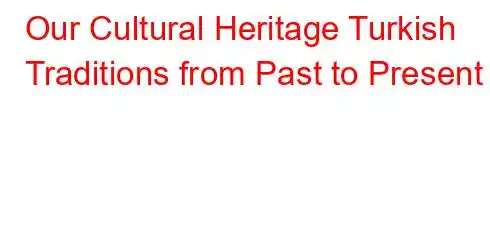 Our Cultural Heritage Turkish Traditions from Past to Present