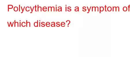 Polycythemia is a symptom of which disease?