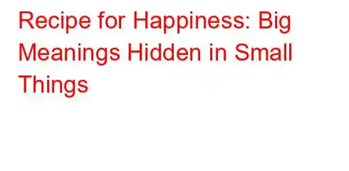 Recipe for Happiness: Big Meanings Hidden in Small Things