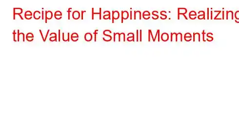 Recipe for Happiness: Realizing the Value of Small Moments