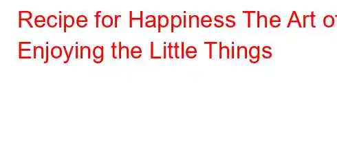 Recipe for Happiness The Art of Enjoying the Little Things