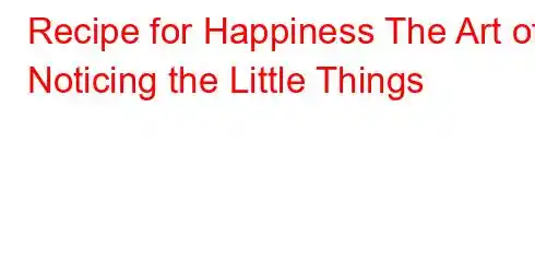 Recipe for Happiness The Art of Noticing the Little Things