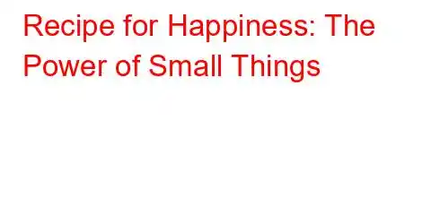 Recipe for Happiness: The Power of Small Things