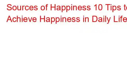 Sources of Happiness 10 Tips to Achieve Happiness in Daily Life