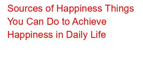 Sources of Happiness Things You Can Do to Achieve Happiness in Daily Life