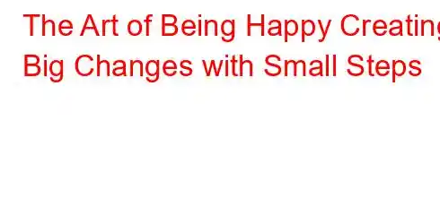 The Art of Being Happy Creating Big Changes with Small Steps