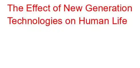 The Effect of New Generation Technologies on Human Life