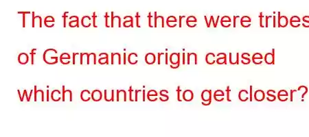 The fact that there were tribes of Germanic origin caused which countries to get closer?