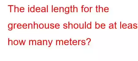 The ideal length for the greenhouse should be at least how many meters?