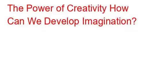 The Power of Creativity How Can We Develop Imagination?