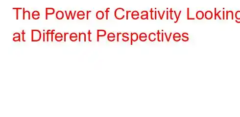 The Power of Creativity Looking at Different Perspectives