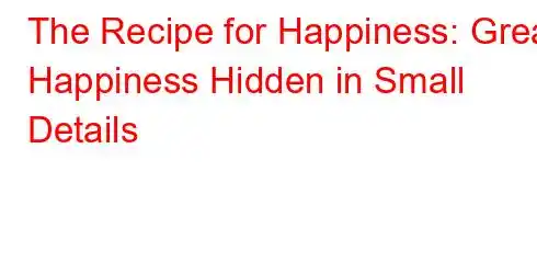 The Recipe for Happiness: Great Happiness Hidden in Small Details