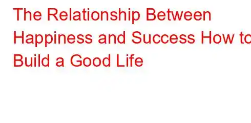 The Relationship Between Happiness and Success How to Build a Good Life