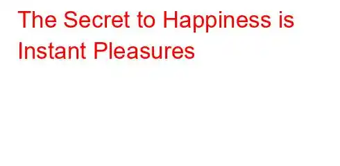 The Secret to Happiness is Instant Pleasures