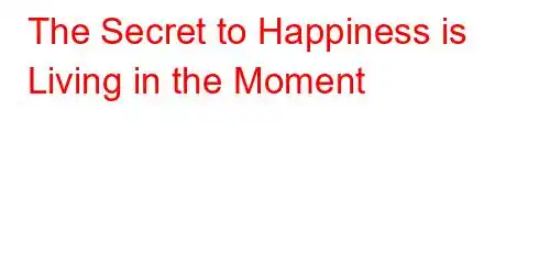 The Secret to Happiness is Living in the Moment