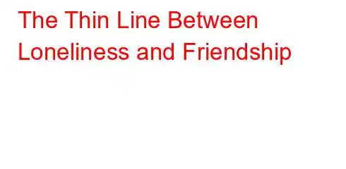 The Thin Line Between Loneliness and Friendship