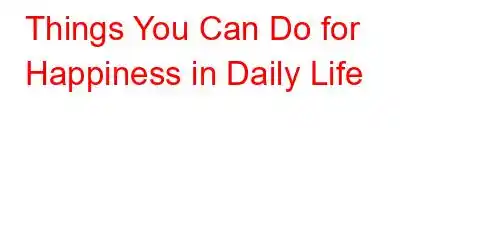 Things You Can Do for Happiness in Daily Life