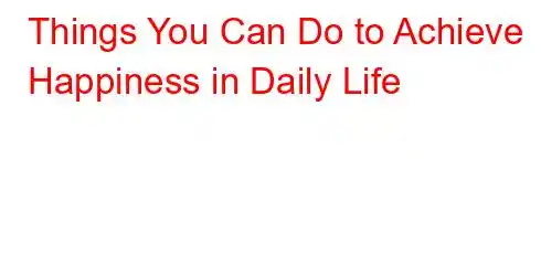 Things You Can Do to Achieve Happiness in Daily Life