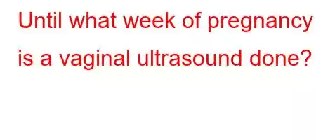 Until what week of pregnancy is a vaginal ultrasound done?