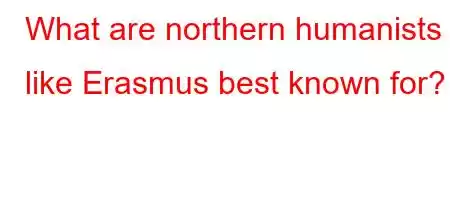 What are northern humanists like Erasmus best known for?