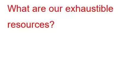 What are our exhaustible resources?