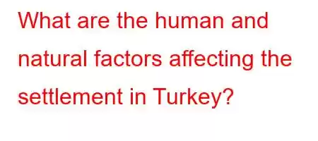 What are the human and natural factors affecting the settlement in Turkey?