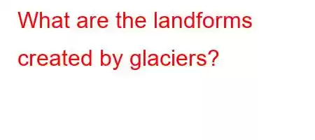 What are the landforms created by glaciers?