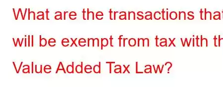 What are the transactions that will be exempt from tax with the Value Added Tax Law