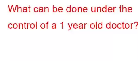 What can be done under the control of a 1 year old doctor?