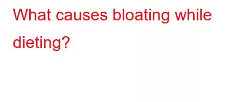 What causes bloating while dieting?