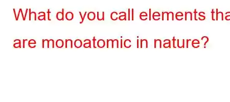 What do you call elements that are monoatomic in nature?