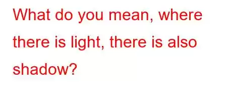 What do you mean, where there is light, there is also shadow?