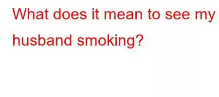 What does it mean to see my husband smoking?