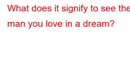 What does it signify to see the man you love in a dream?