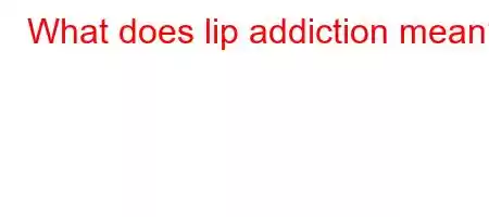 What does lip addiction mean?