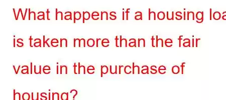 What happens if a housing loan is taken more than the fair value in the purchase of housing?