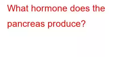 What hormone does the pancreas produce