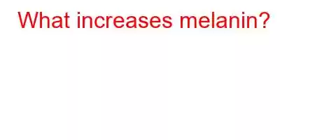 What increases melanin?