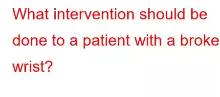 What intervention should be done to a patient with a broken wrist