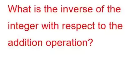 What is the inverse of the integer with respect to the addition operation?