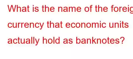 What is the name of the foreign currency that economic units actually hold as banknotes?