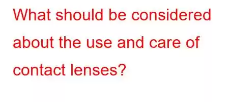 What should be considered about the use and care of contact lenses?