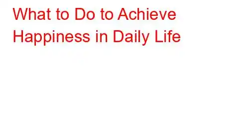 What to Do to Achieve Happiness in Daily Life