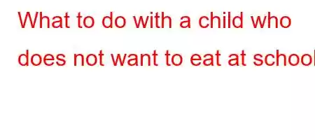 What to do with a child who does not want to eat at school?