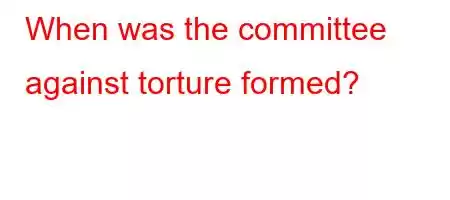 When was the committee against torture formed?