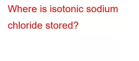 Where is isotonic sodium chloride stored?