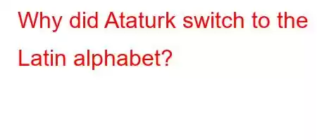 Why did Ataturk switch to the Latin alphabet